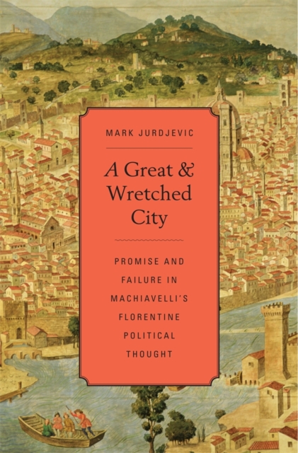 A Great and Wretched City : Promise and Failure in Machiavelli’s Florentine Political Thought, Hardback Book