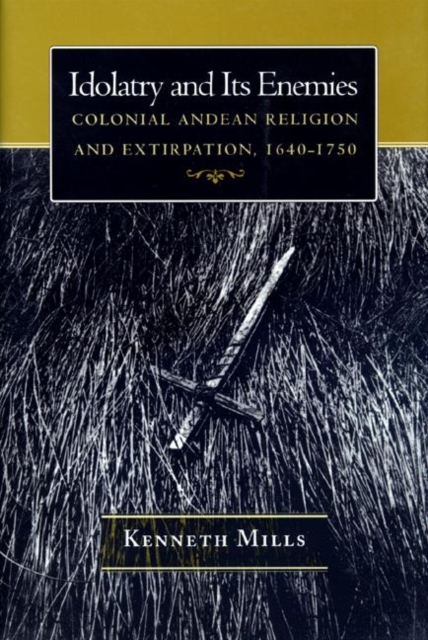 Idolatry and Its Enemies : Colonial Andean Religion and Extirpation, 1640-1750, Hardback Book