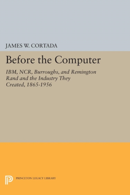Before the Computer : IBM, NCR, Burroughs, and Remington Rand and the Industry They Created, 1865-1956, Paperback / softback Book
