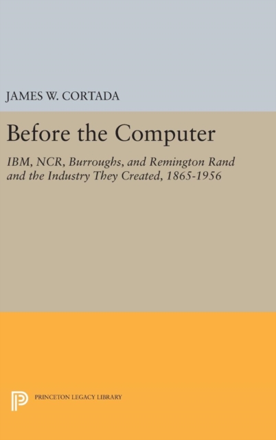Before the Computer : IBM, NCR, Burroughs, and Remington Rand and the Industry They Created, 1865-1956, Hardback Book