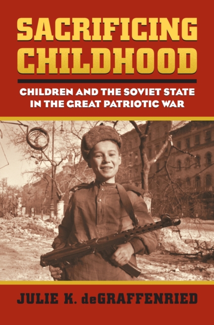 Sacrificing Childhood : Children and the Soviet State in the Great Patriotic War, Hardback Book