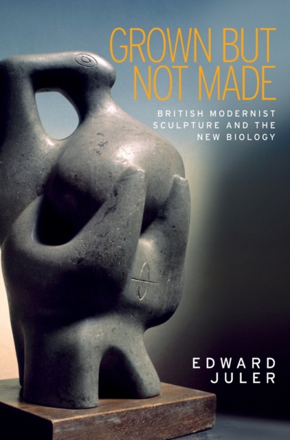 Grown but Not Made : British Modernist Sculpture and the New Biology, Hardback Book