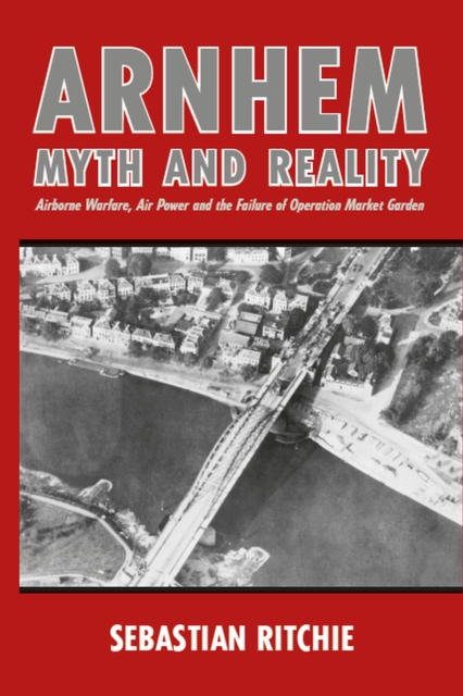 Arnhem: Myth and Reality : Airborne Warfare, Air Power and the Failure of Operation Market Garden, Paperback / softback Book