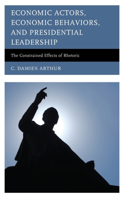 Economic Actors, Economic Behaviors, and Presidential Leadership : The Constrained Effects of Rhetoric, Hardback Book