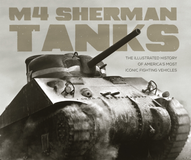 M4 Sherman Tanks : The Illustrated History of America's Most Iconic Fighting Vehicles, Hardback Book