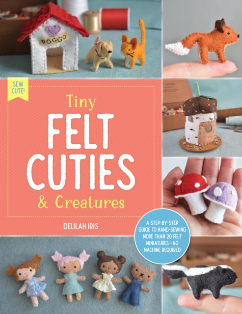 Tiny Felt Cuties & Creatures : A step-by-step guide to handcrafting more than 12 felt miniatures--no machine required, EPUB eBook