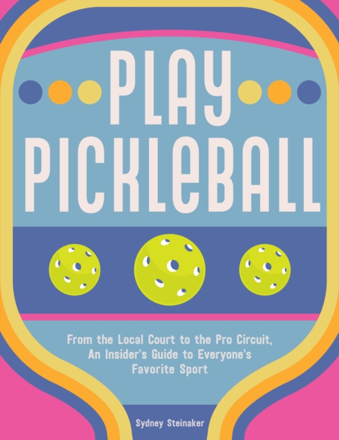 Play Pickleball : From the Local Court to the Pro Circuit, An Insider's Guide to Everyone's Favorite Sport, EPUB eBook