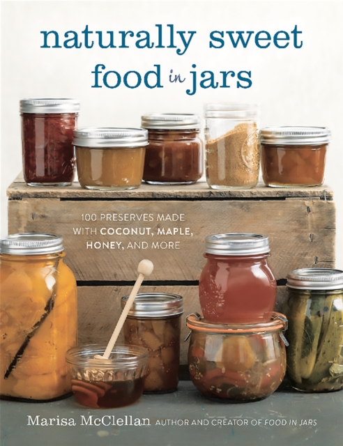 Naturally Sweet Food in Jars : 100 Preserves Made with Coconut, Maple, Honey, and More, Hardback Book