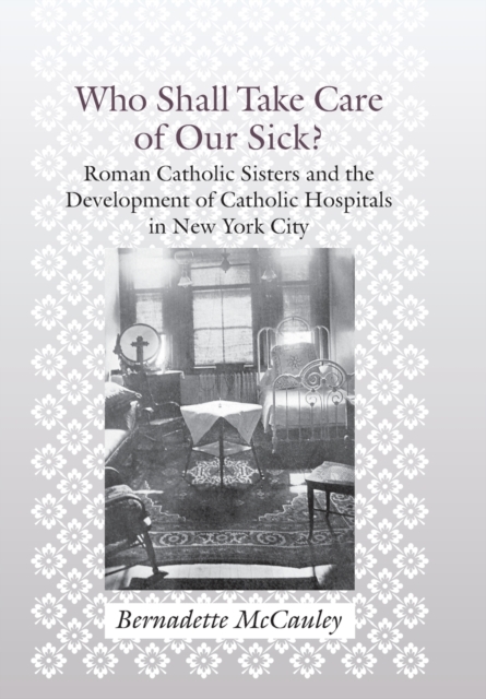 Who Shall Take Care of Our Sick? : Roman Catholic Sisters and the Development of Catholic Hospitals in New York City, Hardback Book