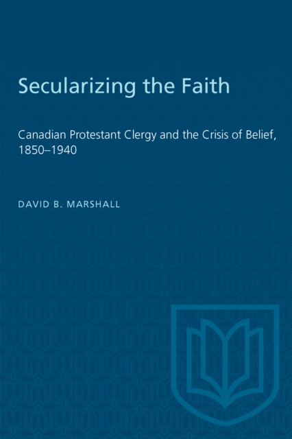 Secularizing the Faith : Canadian Protestant Clergy and the Crisis of Belief 1850-1940, Paperback / softback Book