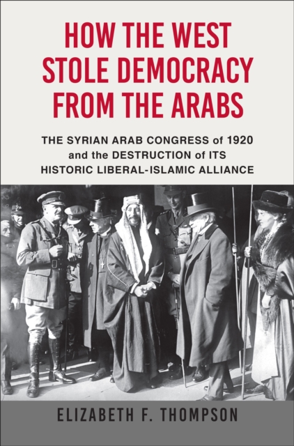 How the West Stole Democracy from the Arabs : The Syrian Arab Congress of 1920 and the Destruction of Its Historical Liberal-Islamic Alliance, EPUB eBook