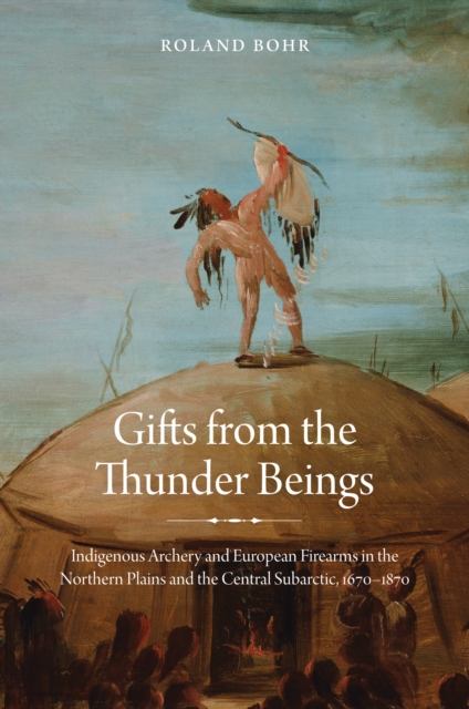Gifts from the Thunder Beings : Indigenous Archery and European Firearms in the Northern Plains and Central Subarctic, 1670-1870, EPUB eBook