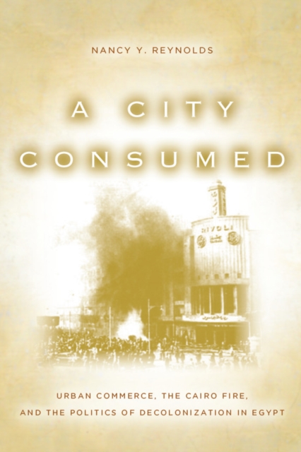 A City Consumed : Urban Commerce, the Cairo Fire, and the Politics of Decolonization in Egypt, Hardback Book