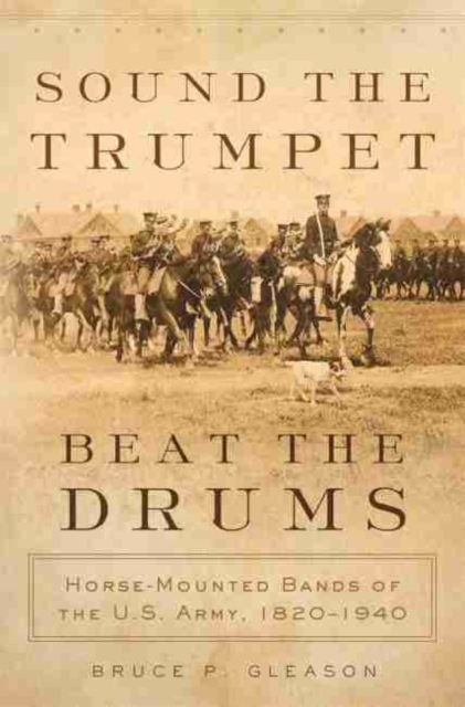 Sound the Trumpet, Beat the Drums : Horse-Mounted Bands of the U.S. Army, 1820-1940, Hardback Book