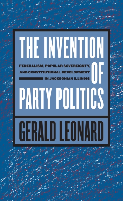 The Invention of Party Politics : Federalism, Popular Sovereignty, and Constitutional Development in Jacksonian Illinois, EPUB eBook