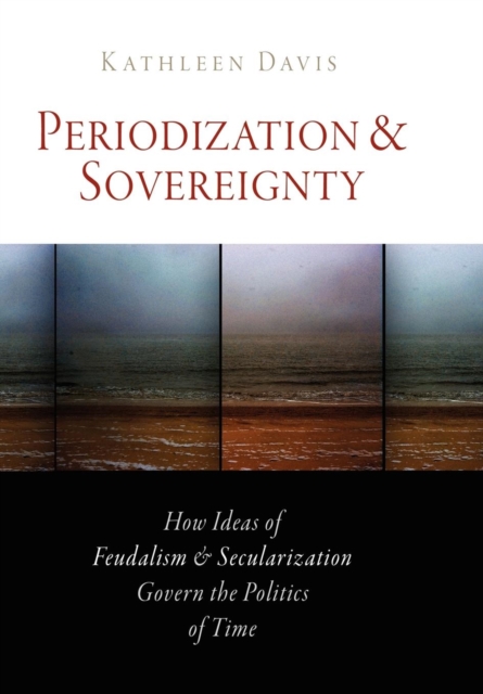 Periodization and Sovereignty : How Ideas of Feudalism and Secularization Govern the Politics of Time, EPUB eBook
