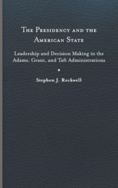The Presidency and the American State : Leadership and Decision Making in the Adams, Grant, and Taft Administrations, Hardback Book