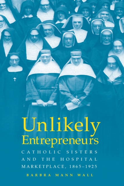 UNLIKELY ENTREPRENEURS : CATHOLIC SISTERS & THE HOSPITAL MARKETPLACE, 1865-1925, PDF eBook