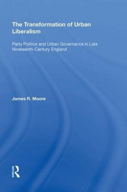 The Transformation of Urban Liberalism : Party Politics and Urban Governance in Late Nineteenth-Century England, Hardback Book