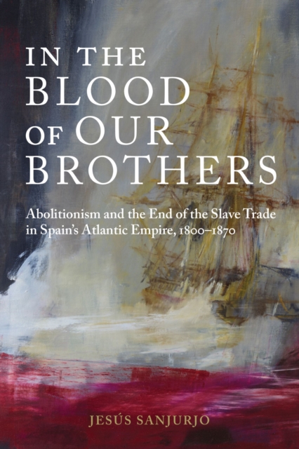 In the Blood of Our Brothers : Abolitionism and the End of the Slave Trade in Spain's Atlantic Empire, 1800-1870, Hardback Book