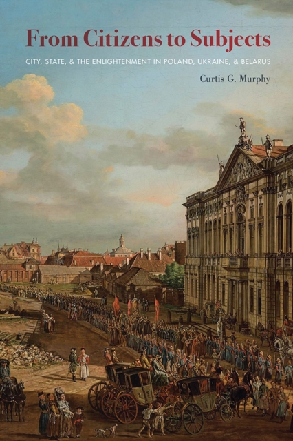 From Citizens to Subjects : City, State, and the Enlightenment in Poland, Ukraine, and Belarus, Paperback / softback Book