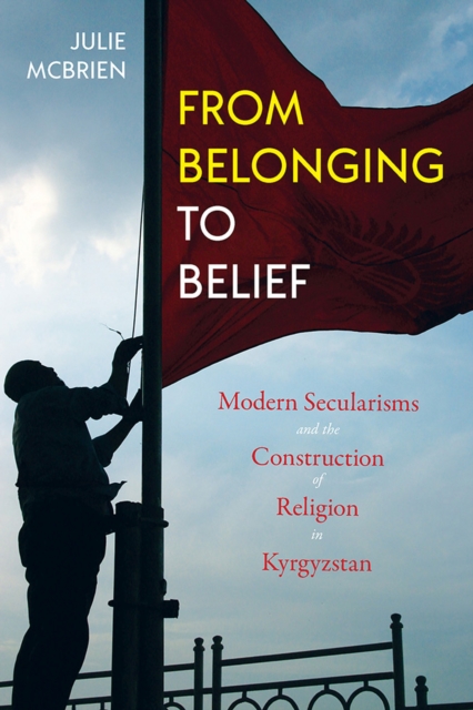 From Belonging to Belief : Modern Secularisms and the Construction of Religion in Kyrgyzstan, Paperback / softback Book