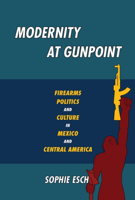 Modernity at Gunpoint : Firearms, Politics, and Culture in Mexico and Central America, Paperback / softback Book