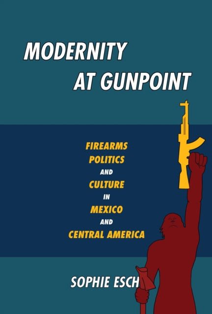 Modernity at Gunpoint : Firearms, Politics, and Culture in Mexico and Central America, EPUB eBook