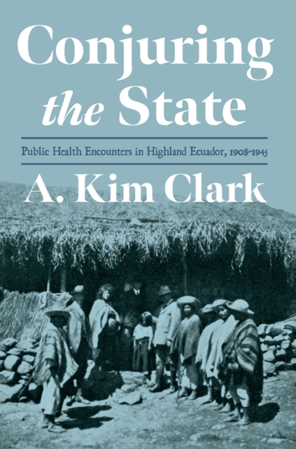 Conjuring the State : Public Health Encounters in Highland Ecuador, 1908-1945, EPUB eBook