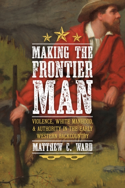 Making the Frontier Man : Violence, White Manhood, and Authority in the Early Western Backcountry, EPUB eBook
