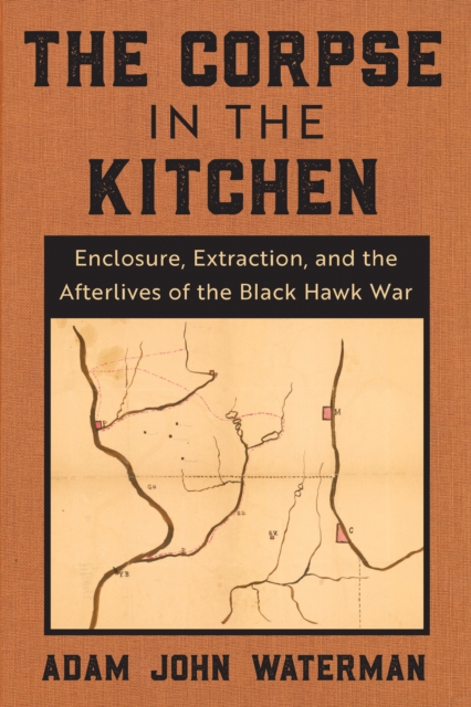The Corpse in the Kitchen : Enclosure, Extraction, and the Afterlives of the Black Hawk War, EPUB eBook