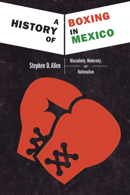 A History of Boxing In Mexico : Masculinity, Modernity, and Nationalism, Hardback Book