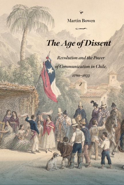 The Age of Dissent : Revolution and the Power of Communication in Chile, 1780-1833, EPUB eBook