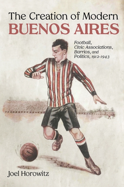 The Creation of Modern Buenos Aires : Football, Civic Associations, Barrios, and Politics, 1912-1943, Hardback Book