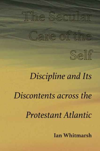 The Secular Care of the Self : Discipline and Its Discontents across the Protestant Atlantic, Hardback Book