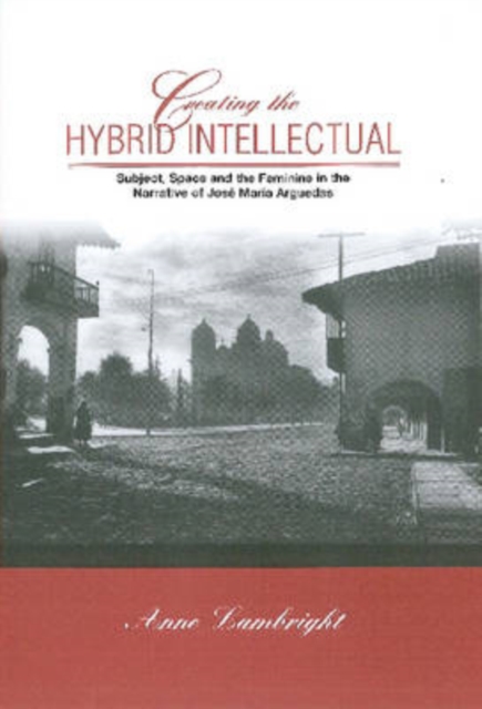 Creating The Hybrid Intellectual : Subject, Space, and the Feminine in the Narrative of Jose Maria Argiedas, Hardback Book