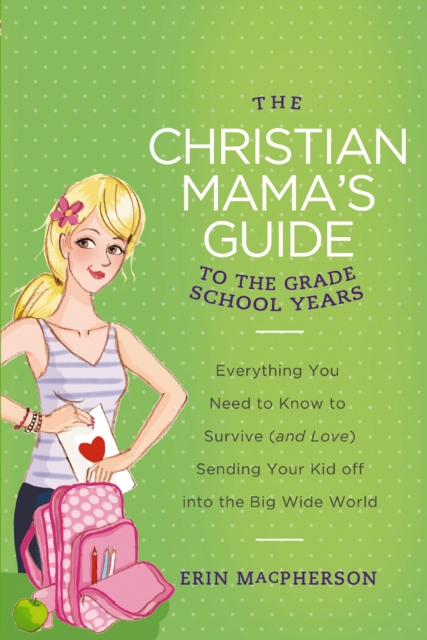 The Christian Mama's Guide to Grade School Years : Everything You Need to Know to Survive (and Love) Sending Your Kid Off into the Big Wide World, EPUB eBook