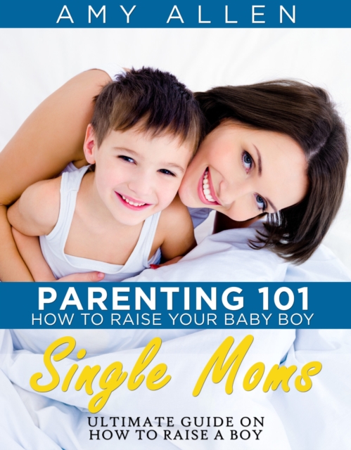 Parenting 101: How to Raise Your Baby Boy Single Moms Ultimate Guide on how to Raise a Boy, EPUB eBook