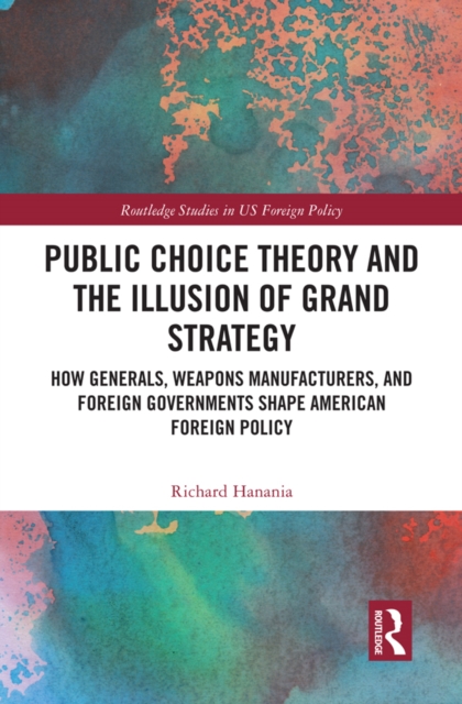 Public Choice Theory and the Illusion of Grand Strategy : How Generals, Weapons Manufacturers, and Foreign Governments Shape American Foreign Policy, PDF eBook