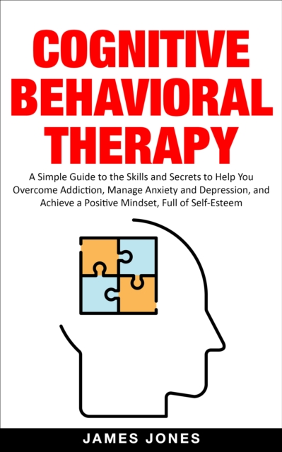 Cognitive-Behavioral Therapy: A Simple Guide to the Skills and Secrets to Help You Overcome Addiction, Manage Anxiety and Depression and Achieve a Positive Mindset Full of Self-Esteem, EPUB eBook