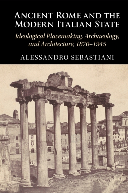 Ancient Rome and the Modern Italian State : Ideological Placemaking, Archaeology, and Architecture, 1870-1945, Hardback Book