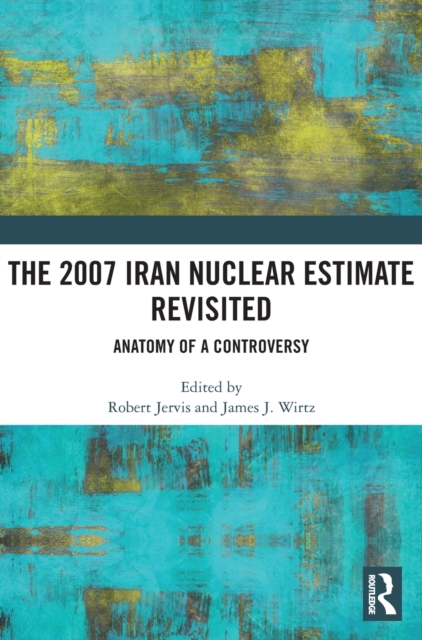 The 2007 Iran Nuclear Estimate Revisited : Anatomy of a Controversy, Hardback Book