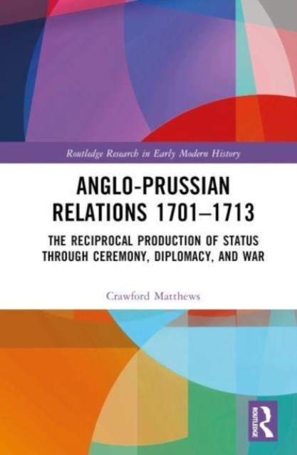 Anglo-Prussian Relations 1701–1713 : The Reciprocal Production of Status through Ceremony, Diplomacy, and War, Hardback Book