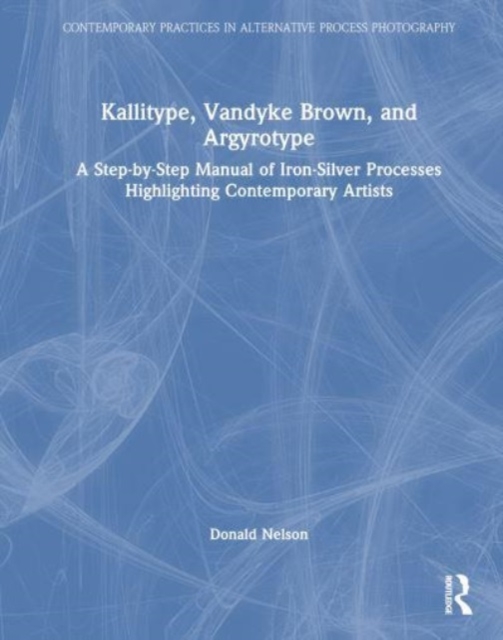 Kallitype, Vandyke Brown, and Argyrotype : A Step-by-Step Manual of Iron-Silver Processes Highlighting Contemporary Artists, Hardback Book
