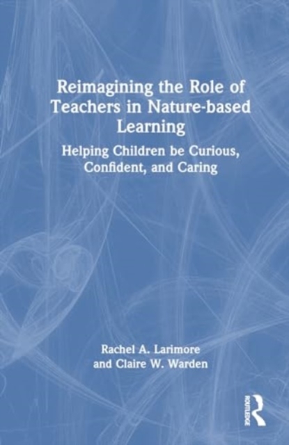 Reimagining the Role of Teachers in Nature-based Learning : Helping Children be Curious, Confident, and Caring, Hardback Book