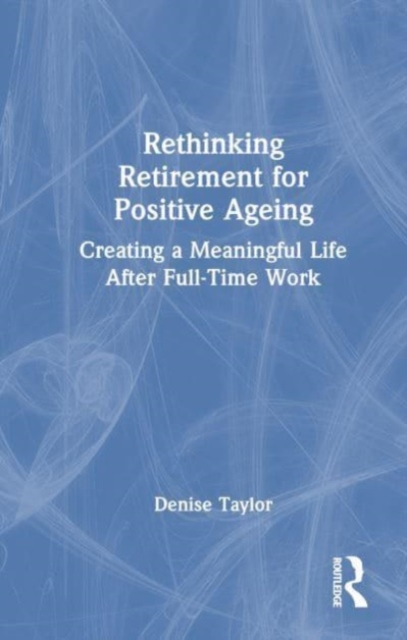 Rethinking Retirement for Positive Ageing : Creating a Meaningful Life After Full-Time Work, Hardback Book