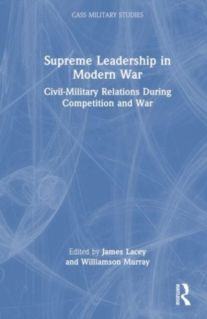 Supreme Leadership in Modern War : Civil-Military Relations During Competition and War, Hardback Book