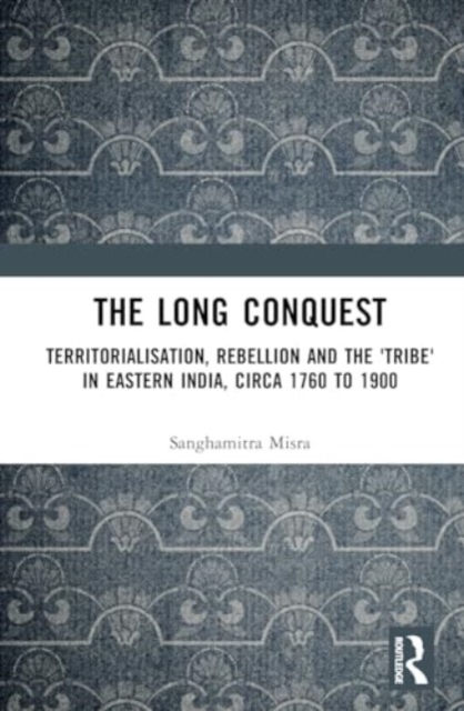 The Long Conquest : Territorialisation, Rebellion and the 'Tribe' in Eastern India, circa 1760 to 1900, Hardback Book