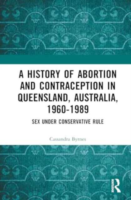 A History of Abortion and Contraception in Queensland, Australia, 1960-1989 : Sex Under Conservative Rule, Hardback Book