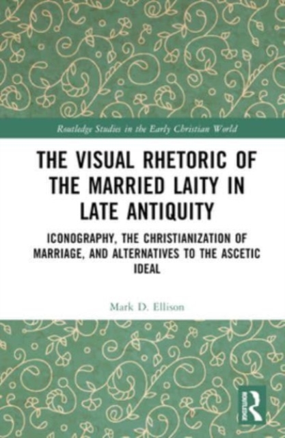 The Visual Rhetoric of the Married Laity in Late Antiquity : Iconography, the Christianization of Marriage, and Alternatives to the Ascetic Ideal, Hardback Book